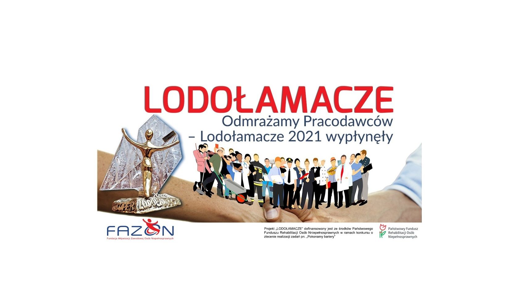 Na białym tle na górze napis Lodołamacze, poniżej napis odmrażamy Pracodawców-Lodołamacze 2021 wypłynęły. Pośrodku zdjęcie przedstawiające uścisk dłoni, na nim po lewej stronie statuetka, pośrodku grupa ludzi reprezentująca różne grupy zawodowe: strażak, architekt, kucharz. Na samym dole napis: Fundacja Aktywizacji Zawodowej Osób Niepełnosprawnych, następnie Projekt "Lodołamacze" dofinansowany jest ze środków Państwowego Funduszu Rehabilitacji Osób Niepełnosprawnych - grafika artykułu