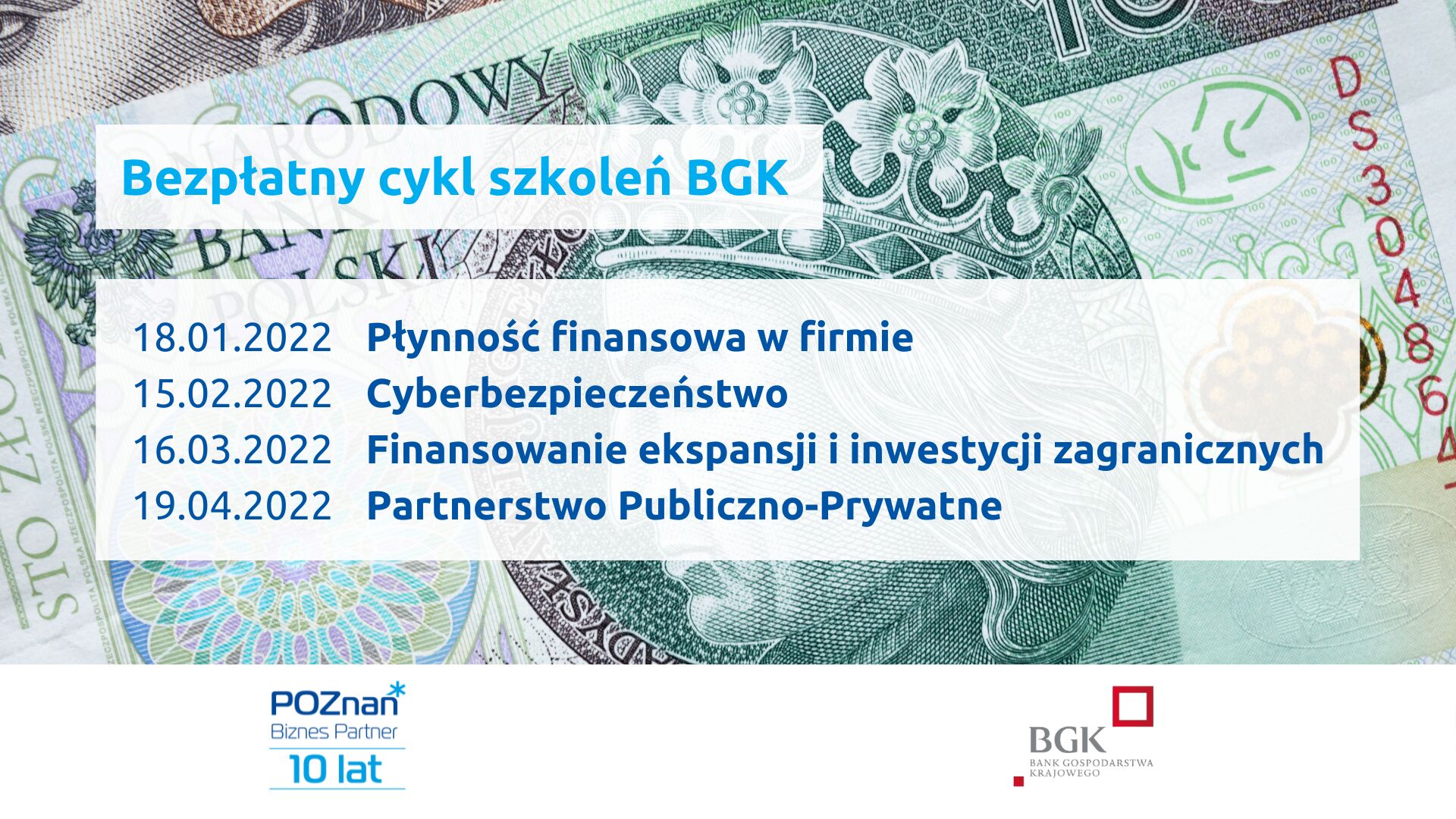 W tle banknot stuzłotowy. Na pierwszym planie napisy: Bezpłatny cykl szkoleń BGK. 18.01.2022 Płynność finansowa w firmie, 15.02.2022 Cyberbezpieczeństwo, 16.03.2022 Finansowanie ekspansji inwestycji zagranicznych, 19.04.2022 Partnerstwo Publiczno-Prywatne. Na dole logotypy organizatorów: Jubileuszowe logo Poznań Biznes Partner i Banku Gospodarstwa Krajowego.
