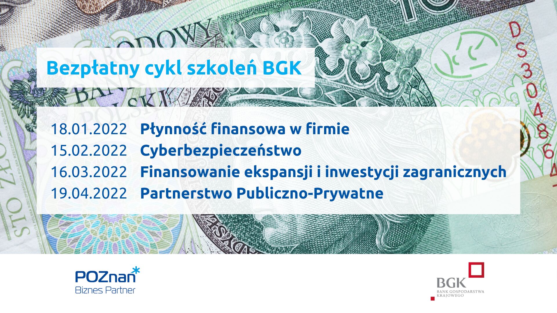 W tle banknot stuzłotowy. Na pierwszym planie napisy: Bezpłatny cykl szkoleń BGK. 18.01.2022 Płynność finansowa w firmie, 15.02.2022 Cyberbezpieczeństwo, 16.03.2022 Finansowanie ekspansji inwestycji zagranicznych, 19.04.2022 Partnerstwo Publiczno-Prywatne. Na dole logotypy organizatorów: Jubileuszowe logo Poznań Biznes Partner i Banku Gospodarstwa Krajowego.