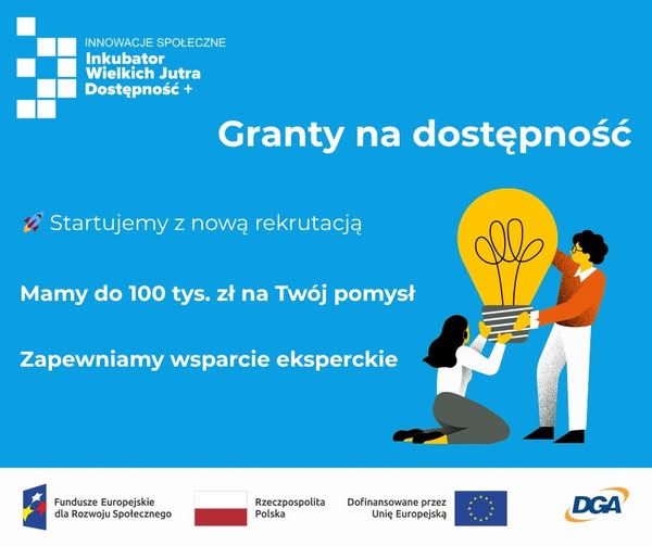 Inkubator Wielkich Jutra - Dostępność+ Po lewej stronie na górze logo Inkubatora Wielkich Jutra. Po prawej stronie znajduje się grafika przedstawiające 2 osoby trzymające żarówkę. Teksty: Granty na dostępność. Startujemy z nową rekrutacją. Mamy do 100 tys. zł na Twój pomysł. Zapewniamy wsparcie eksperckie. Na dole znajdują się logotypy: Fundusze Europejskie dla Rozwoju Społecznego, Rzeczpospolita Polska, Dofinansowane przez Unię Europejską, DGA.