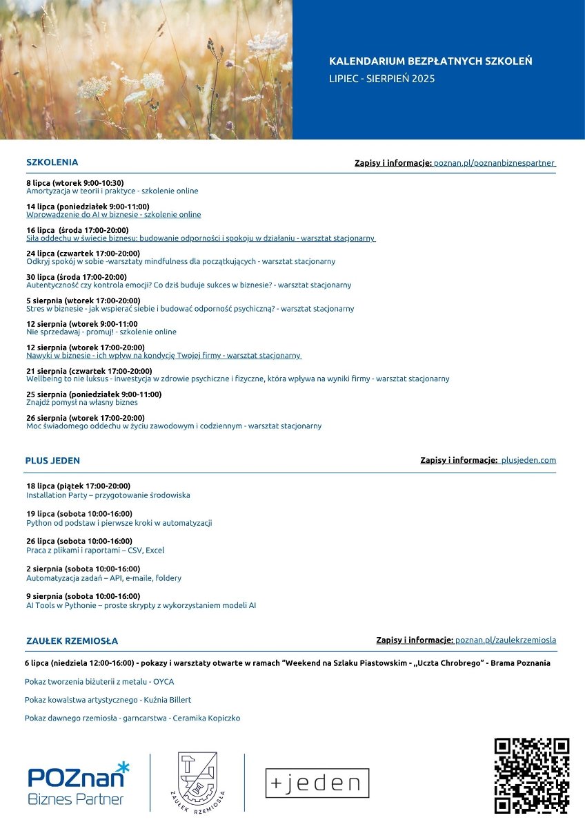 Wakacyjne kalendarium szkoleń i warsztatów Plakat informacyjny z wakacyjnym kalendarium bezpłatnych szkoleń organizowanych przez Poznań Biznes Partner, Plus Jeden i Zaułek Rzemiosła w lipcu i sierpniu 2025 roku. Wymienione są daty i tematy szkoleń z zakresu odporności psychicznej, emocji, wellbeing, AI i technologii, a także pokazy rzemiosła. Wydarzenia odbywają się online oraz stacjonarnie w Poznaniu. Na dole plakatu znajdują się logotypy organizatorów oraz kody QR i adresy stron internetowych do zapisów.